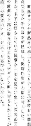 断熱サッシや断熱材の施工をしたことで、古民家特有の問題点であった冬の寒さが軽減し、快適性能が大幅に向上した。また、床下に埋もれていた見事な曲木を見つけ出し、玄関正面の飾棚の上部に取り付けるなど、デザイン面も古さと新しさが施主の要望のイメージ以上と喜びの声をいただいた。