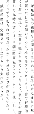 断熱効果の感想をお聞きするために、真冬の水たまりに氷が張った日にお伺いすると、小さなファンヒーター一台で容積的には四十畳以上の空間を暖房されていた。さらに、私たちが訪問した九時半頃には、早朝一時間程ファンヒーターを使用して、スイッチを切られた後だったが、十分な暖かさが残っていた。　鉄道模型は、完成まで1～2年という大作だそうだ。