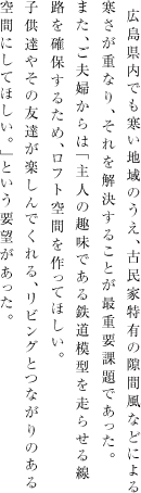 広島県内でも寒い地域のうえ、古民家に特有の隙間風などによる寒さが重なり、それを解決することが最重要課題であった。また、ご夫婦からは「主人の趣味である鉄道模型を走らせる線路を確保するため、ロフト空間を作ってほしい。子供達やその友達が楽しんでくれる、リビングとつながりのある空間にしてほしい。」という要望があった。